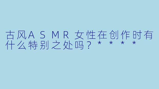 古风ASMR女性在创作时有什么特别之处吗?****