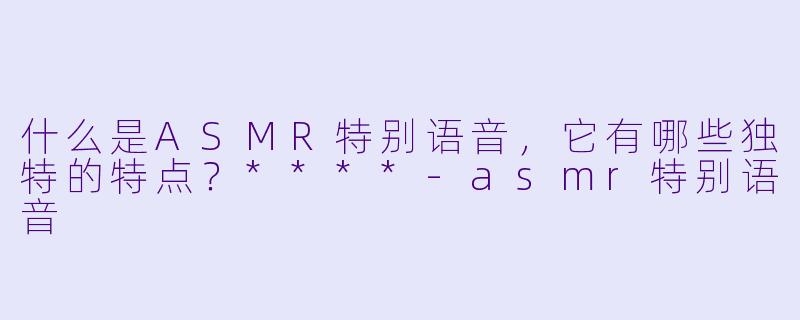 什么是ASMR特别语音,它有哪些独特的特点?****