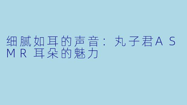 细腻如耳的声音：丸子君ASMR耳朵的魅力