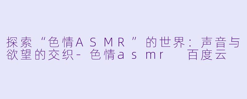 探索“色情ASMR”的世界：声音与欲望的交织-色情asmr 百度云