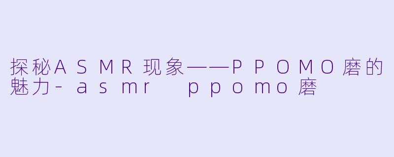 探秘ASMR现象——PPOMO磨的魅力-asmr ppomo磨