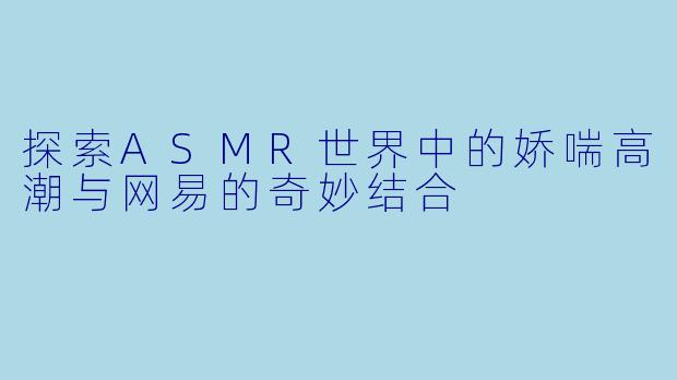 探索ASMR世界中的娇喘高潮与网易的奇妙结合