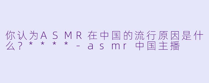 你认为ASMR在中国的流行原因是什么?****
