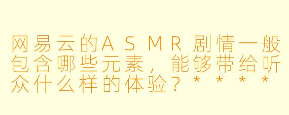 网易云的ASMR剧情一般包含哪些元素,能够带给听众什么样的体验?****
