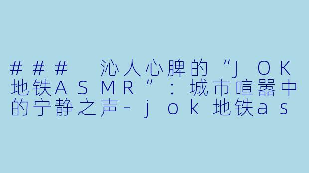 ### 沁人心脾的“JOK地铁ASMR”：城市喧嚣中的宁静之声-jok地铁asmr