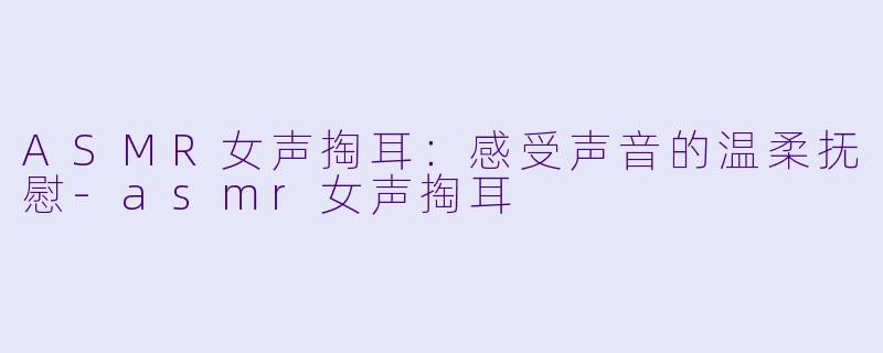 ASMR女声掏耳：感受声音的温柔抚慰-asmr女声掏耳