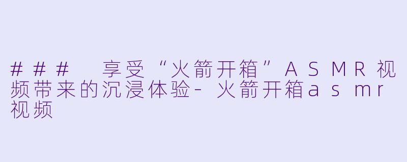 ### 享受“火箭开箱”ASMR视频带来的沉浸体验-火箭开箱asmr视频