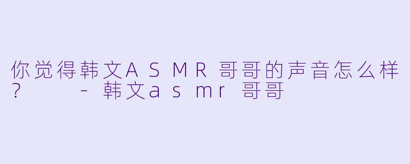 你觉得韩文ASMR哥哥的声音怎么样？  