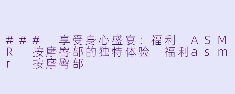 ### 享受身心盛宴：福利 ASMR 按摩臀部的独特体验-福利asmr 按摩臀部