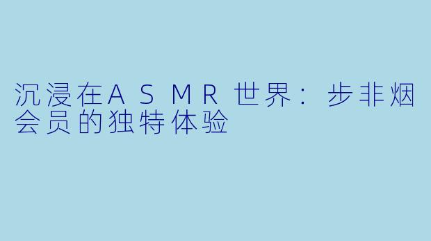 沉浸在ASMR世界：步非烟会员的独特体验