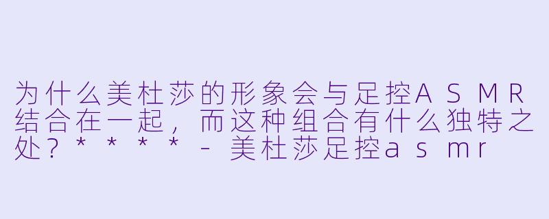 为什么美杜莎的形象会与足控ASMR结合在一起,而这种组合有什么独特之处?****