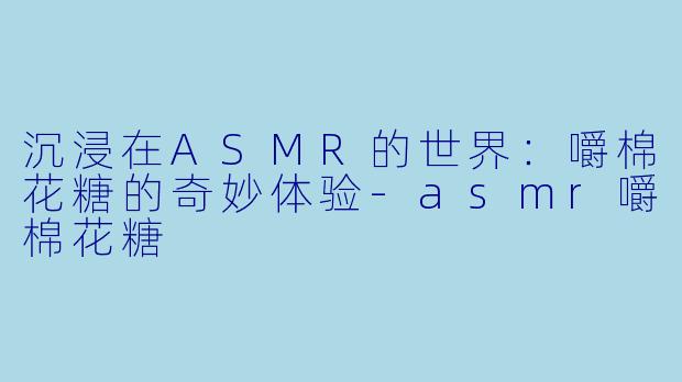 沉浸在ASMR的世界：嚼棉花糖的奇妙体验-asmr嚼棉花糖