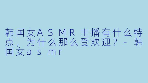 韩国女ASMR主播有什么特点,为什么那么受欢迎?