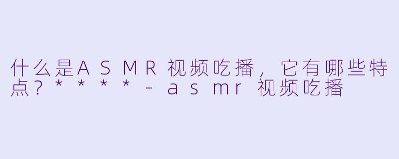 什么是ASMR视频吃播,它有哪些特点?****