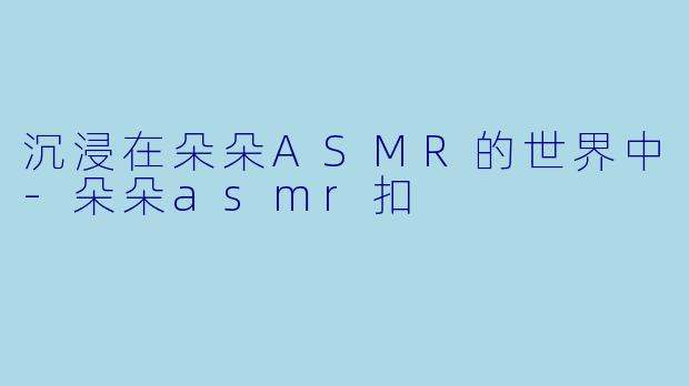 沉浸在朵朵ASMR的世界中-朵朵asmr扣