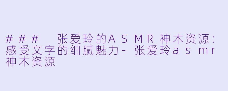 ### 张爱玲的ASMR神木资源：感受文字的细腻魅力-张爱玲asmr神木资源