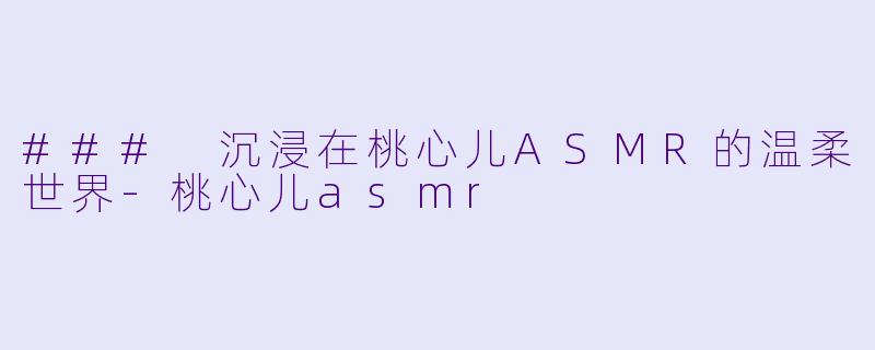 ### 沉浸在桃心儿ASMR的温柔世界-桃心儿asmr