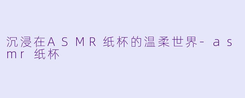 沉浸在ASMR纸杯的温柔世界-asmr纸杯