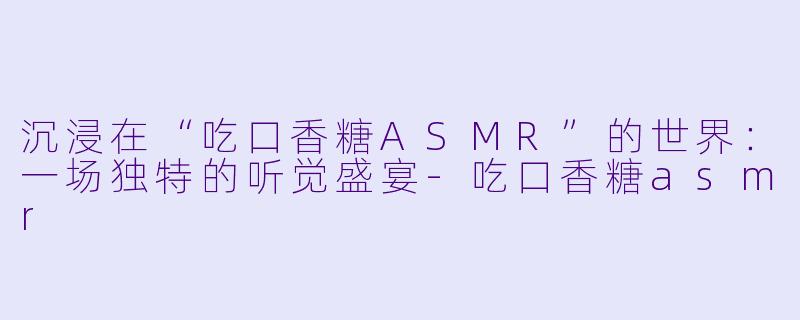沉浸在“吃口香糖ASMR”的世界：一场独特的听觉盛宴-吃口香糖asmr
