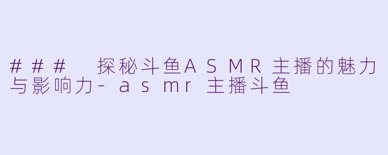 ### 探秘斗鱼ASMR主播的魅力与影响力-asmr主播斗鱼