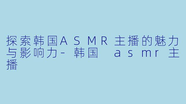 探索韩国ASMR主播的魅力与影响力-韩国 asmr主播