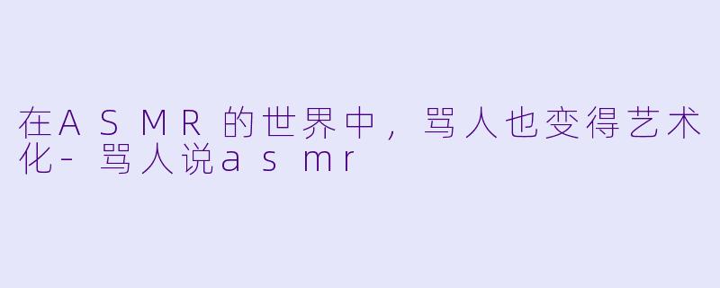 在ASMR的世界中，骂人也变得艺术化-骂人说asmr