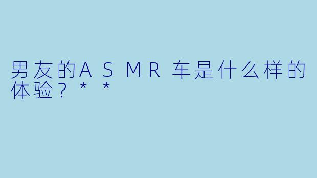 男友的ASMR车是什么样的体验?**