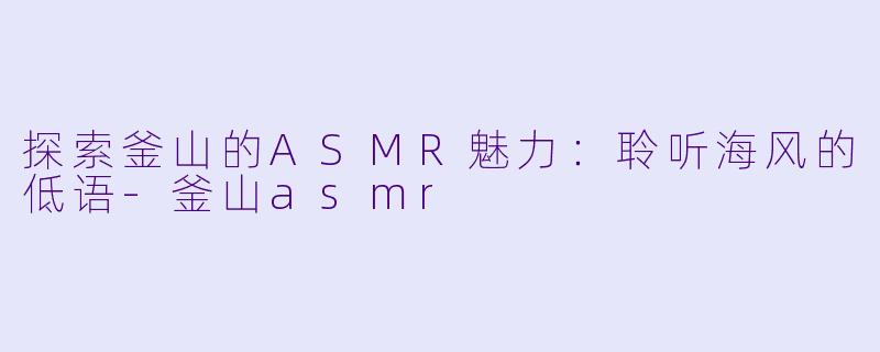 探索釜山的ASMR魅力：聆听海风的低语-釜山asmr