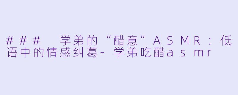 ### 学弟的“醋意”ASMR：低语中的情感纠葛-学弟吃醋asmr