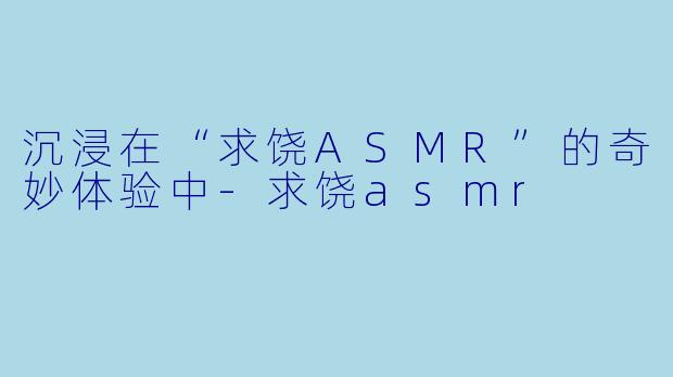 沉浸在“求饶ASMR”的奇妙体验中-求饶asmr