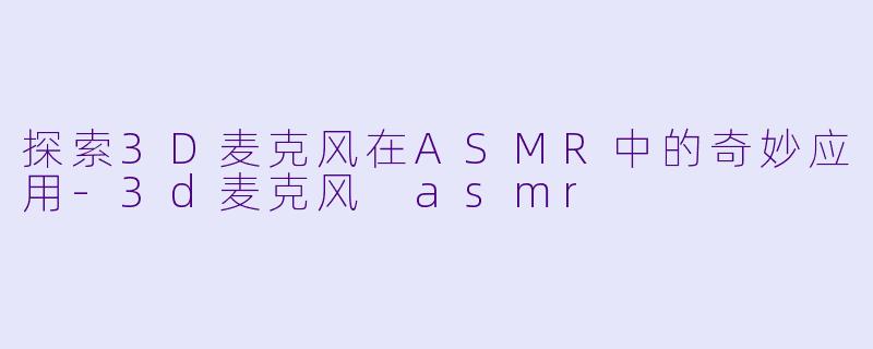 探索3D麦克风在ASMR中的奇妙应用-3d麦克风 asmr