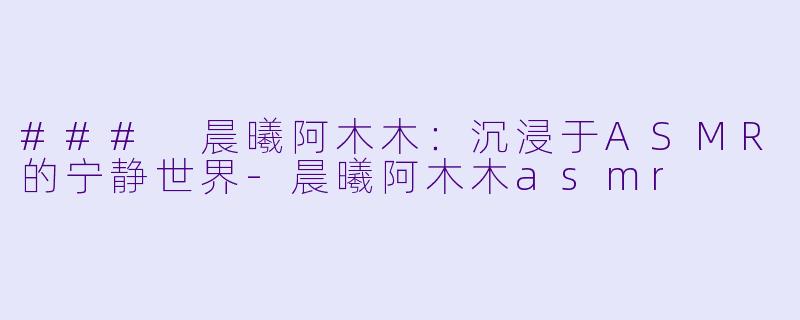 ### 晨曦阿木木：沉浸于ASMR的宁静世界-晨曦阿木木asmr