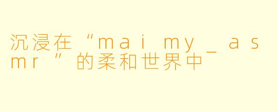 沉浸在“maimy_asmr”的柔和世界中
