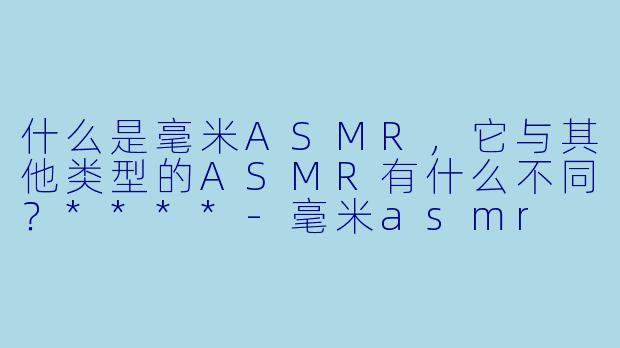 什么是毫米ASMR,它与其他类型的ASMR有什么不同?****