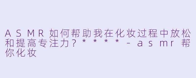ASMR如何帮助我在化妆过程中放松和提高专注力?****