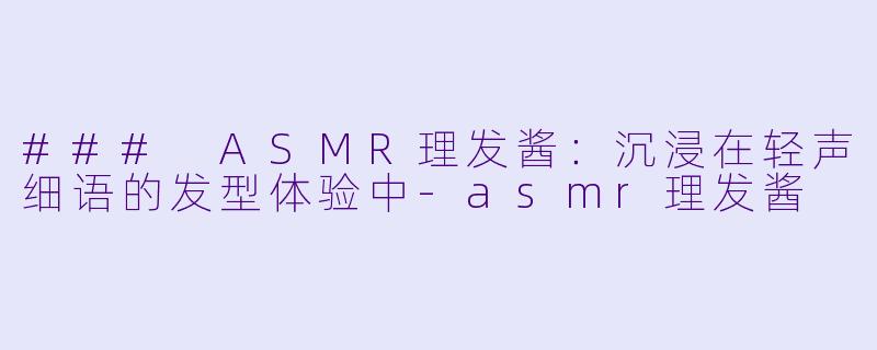 ### ASMR理发酱：沉浸在轻声细语的发型体验中-asmr理发酱
