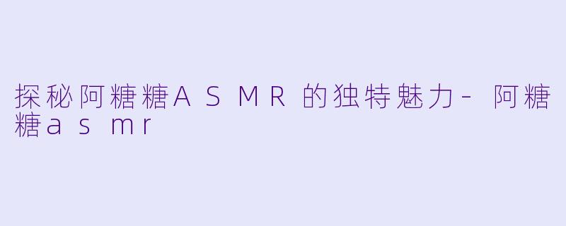 探秘阿糖糖ASMR的独特魅力-阿糖糖asmr