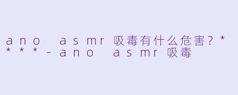ano asmr吸毒有什么危害?****