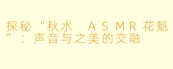 探秘“秋水 ASMR花魁”:声音与之美的交融