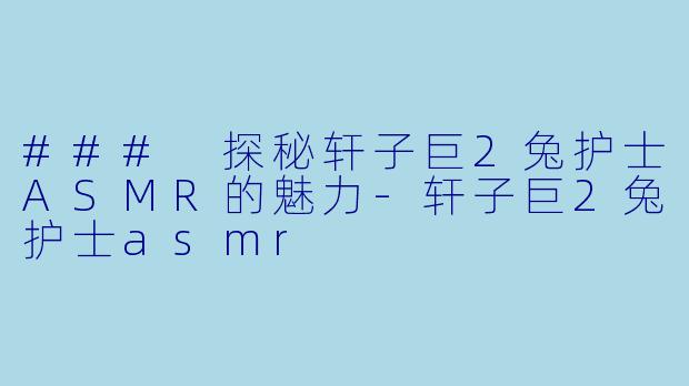 ### 探秘轩子巨2兔护士ASMR的魅力-轩子巨2兔护士asmr
