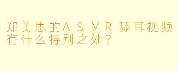郑美思的ASMR舔耳视频有什么特别之处？