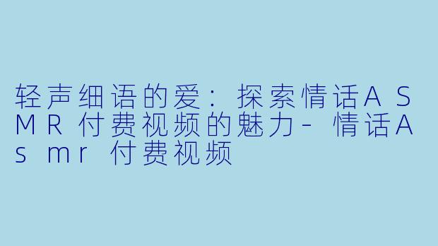 轻声细语的爱：探索情话ASMR付费视频的魅力-情话Asmr付费视频