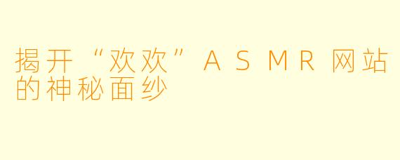 揭开“欢欢”ASMR网站的神秘面纱