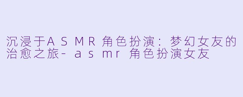 沉浸于ASMR角色扮演：梦幻女友的治愈之旅-asmr角色扮演女友