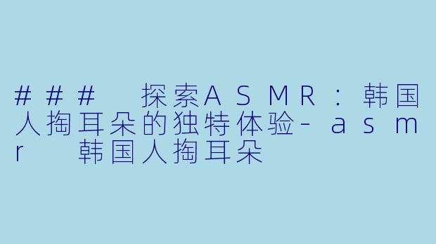 ### 探索ASMR：韩国人掏耳朵的独特体验-asmr 韩国人掏耳朵