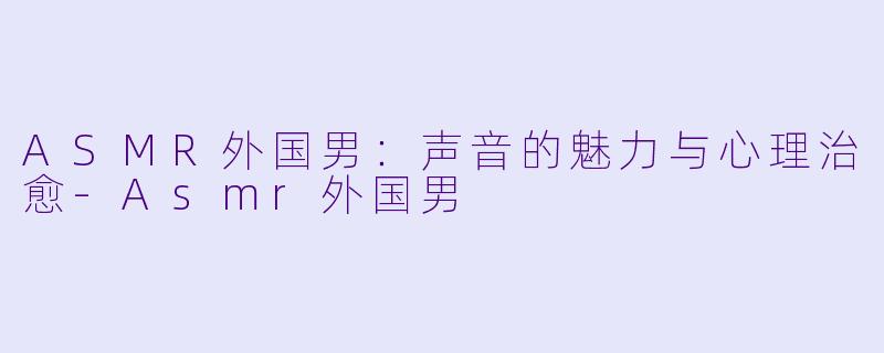 ASMR外国男：声音的魅力与心理治愈-Asmr外国男
