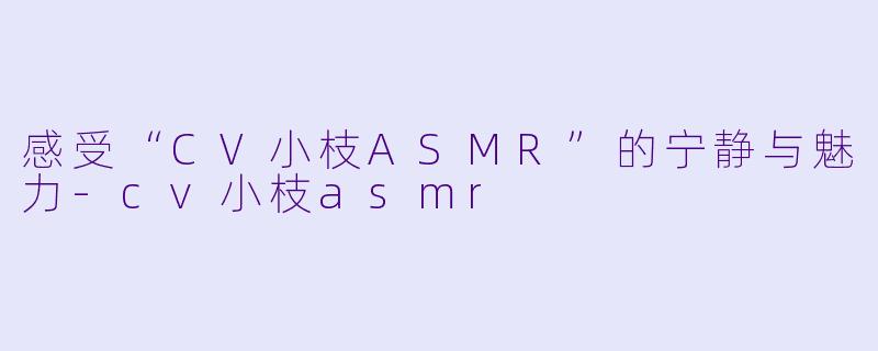 感受“CV小枝ASMR”的宁静与魅力-cv小枝asmr
