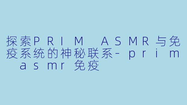 探索PRIM ASMR与免疫系统的神秘联系-prim asmr免疫
