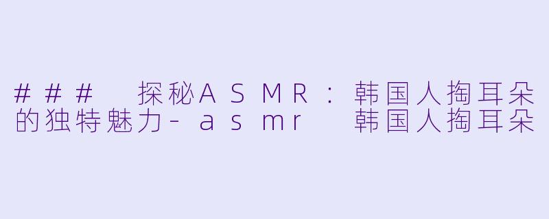 ### 探秘ASMR：韩国人掏耳朵的独特魅力-asmr 韩国人掏耳朵