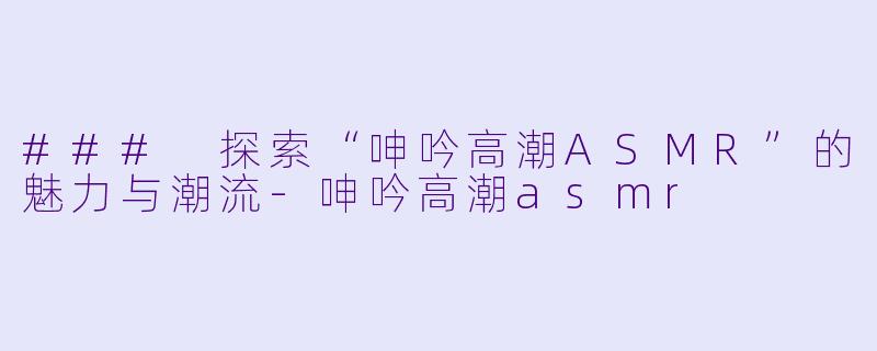 ### 探索“呻吟高潮ASMR”的魅力与潮流-呻吟高潮asmr